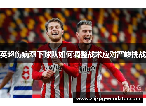 英超伤病潮下球队如何调整战术应对严峻挑战 英超伤病潮下球队如何调整战术应对严峻挑战
