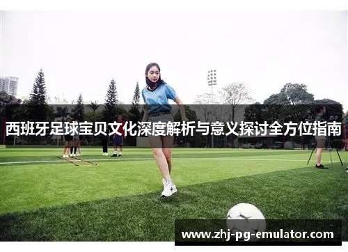 西班牙足球宝贝文化深度解析与意义探讨全方位指南 西班牙足球宝贝文化深度解析与意义探讨全方位指南