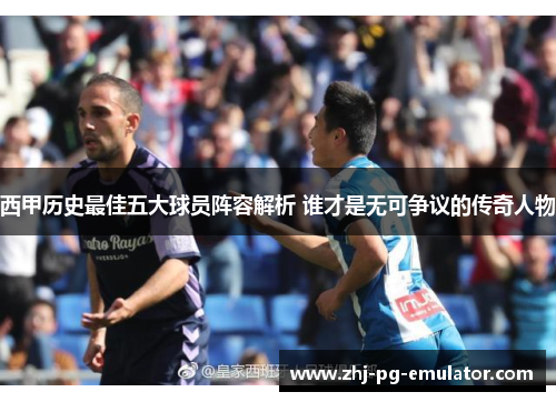 西甲历史最佳五大球员阵容解析 谁才是无可争议的传奇人物 西甲历史最佳五大球员阵容解析 谁才是无可争议的传奇人物