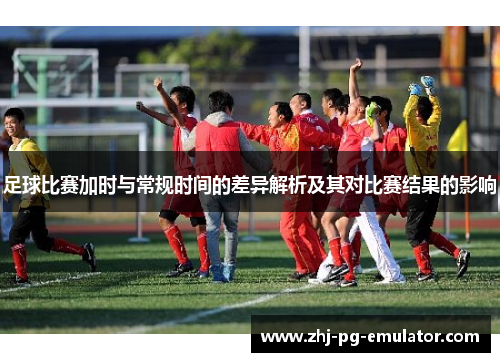 足球比赛加时与常规时间的差异解析及其对比赛结果的影响 足球比赛加时与常规时间的差异解析及其对比赛结果的影响
