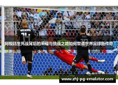 阿根廷生死战背后的荣耀与挑战之路如何塑造世界足球新传奇 阿根廷生死战背后的荣耀与挑战之路如何塑造世界足球新传奇