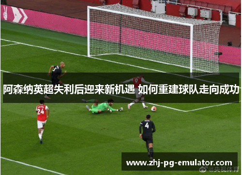 阿森纳英超失利后迎来新机遇 如何重建球队走向成功