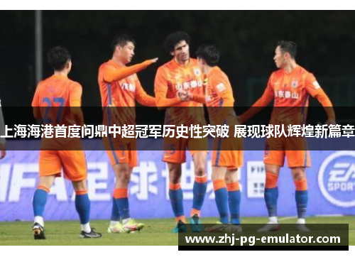上海海港首度问鼎中超冠军历史性突破 展现球队辉煌新篇章