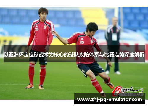 以亚洲杯定位球战术为核心的球队攻防体系与比赛走势深度解析