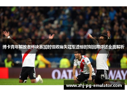 博卡青年解放者杯决赛加时惜败痛失冠军遗憾时刻回顾评述全面解析 博卡青年解放者杯决赛加时惜败痛失冠军遗憾时刻回顾评述全面解析