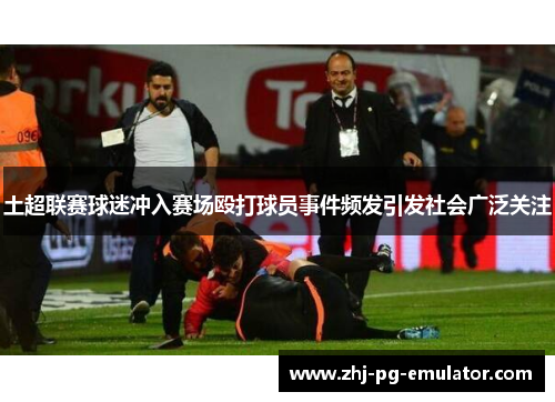 土超联赛球迷冲入赛场殴打球员事件频发引发社会广泛关注 土超联赛球迷冲入赛场殴打球员事件频发引发社会广泛关注