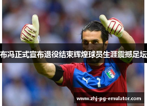 布冯正式宣布退役结束辉煌球员生涯震撼足坛