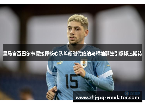 皇马官宣巴尔韦德接棒核心队长新时代伯纳乌领袖诞生引爆球迷期待