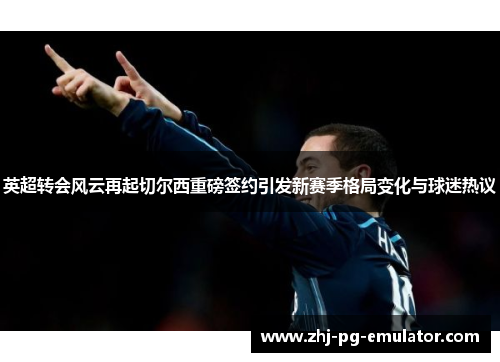 英超转会风云再起切尔西重磅签约引发新赛季格局变化与球迷热议