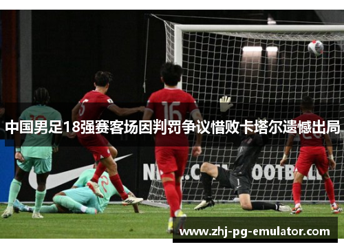 中国男足18强赛客场因判罚争议惜败卡塔尔遗憾出局 中国男足18强赛客场因判罚争议惜败卡塔尔遗憾出局