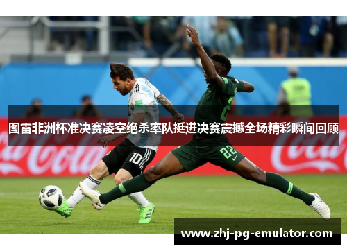 图雷非洲杯准决赛凌空绝杀率队挺进决赛震撼全场精彩瞬间回顾 图雷非洲杯准决赛凌空绝杀率队挺进决赛震撼全场精彩瞬间回顾