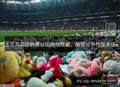 土耳其超级联赛分组同档规避,抽签公平性受关注 土耳其超级联赛分组同档规避,抽签公平性受关注